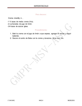 HIPERVINCULO
1° GM(MC) MAQ 4 08/09/2015
Para decorar:
Crema chantilly ó…
-1 ¾ tazas de media crema (fría).
-2 cucharadas de jugo de limón.
-3/4 tazas de azúcar glass.
Procedimiento:
1. Batir la crema con el jugo de limón a que espese, agregar el azúcar y seguir
batiendo.
2. Decore el centro de Baba con la crema y duraznos. Sirva bien frio.
 