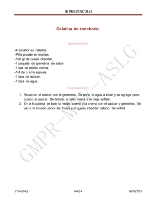 HIPERVINCULO
1° GM(MC) MAQ 4 08/09/2015
Gelatina de zanahoria.
Ingredientes:
-4 zanahorias ralladas.
-Piña picada en trocitos
-100 gr de queso cheddar.
-1 paquete de grenetina sin sabor.
-1 lata de media crema.
-1/4 de crema espesa.
-1 taza de azúcar.
-1 taza de agua.
Procedimiento:
1. Revuelve el azúcar con la grenetina. Se pone el agua a tibiar y se agrega poco
a poco el azúcar. Se hidrata a baño maría y se deja enfriar.
2. En la licuadora se bate la media crema y la crema con el azúcar y grenetina. Se
vacía lo licuado sobre las frutas y el queso cheddar rallado. Se enfría
 
