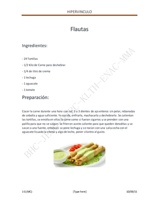 HIPERVINCULO
1 G (MC) [Type here] 10/09/15
Flautas
Ingredientes:
- 24 Tortillas
- 1/2 Kilo de Carne para deshebrar
- 1/4 de litro de crema
- 1 lechuga
- 1 aguacate
- 1 tomate
Preparación:
Cocer la carne durante una hora con sal, 2 o 3 dientes de ajo enteros sin pelar, rebanadas
de cebolla y agua suficiente. Ya cocida, enfriarla, machacarla y deshebrarla. Se calientan
las tortillas, se enrolla en ellas la carne como si fueran cigarros y se prenden con una
palillo para que no se salgan. Se fríen en aceite caliente para que queden doraditas y se
sacan a una fuente, entonces se pone lechuga y se rocían con una salsa echa con el
aguacate licuado la crema y algo de leche, poner cilantro al gusto.
 