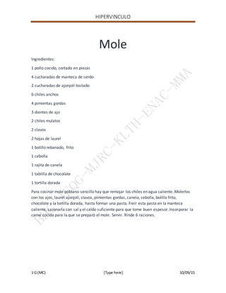 HIPERVINCULO
1 G (MC) [Type here] 10/09/15
Mole
Ingredientes:
1 pollo cocido, cortado en piezas
4 cucharadas de manteca de cerdo
2 cucharadas de ajonjolí tostado
6 chiles anchos
4 pimientas gordas
3 dientes de ajo
2 chiles mulatos
2 clavos
2 hojas de laurel
1 bolillo rebanado, frito
1 cebolla
1 rajita de canela
1 tablilla de chocolate
1 tortilla dorada
Para cocinar mole poblano sencillo hay que remojar los chiles en agua caliente. Molerlos
con los ajos, laurel ajonjolí, clavos, pimientas gordas, canela, cebolla, bolillo frito,
chocolate y la tortilla dorada, hasta formar una pasta. Freír esta pasta en la manteca
caliente, sazonarla con sal y el caldo suficiente para que tome buen espesor. Incorporar la
carne cocida para la que se preparó el mole. Servir. Rinde 6 raciones.
 