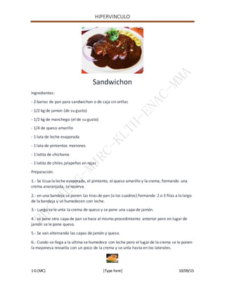 HIPERVINCULO
1 G (MC) [Type here] 10/09/15
Sandwichon
Ingredientes:
- 2 barras de pan para sandwichon o de caja sin orillas
- 1/2 kg de jamon (de su gusto)
- 1/2 kg de manchego (el de su gusto)
- 1/4 de queso amarillo
- 1 lata de leche evaporada
- 1 lata de pimientos morrones
- 1 latita de chicharos
- 1 latita de chiles jalapeños en rajas
Preparación:
1.- Se licua la leche evaporada, el pimiento, el queso amarillo y la crema, formando una
crema anaranjada, se reserva.
2.- en una bandeja se ponen las tiras de pan (o los cuadros) formando 2 o 3 filas a lo largo
de la bandeja y se humedecen con leche.
3.- Luego se le unta la crema de queso y se pone una capa de jamón.
4.- se pone otra capa de pan se hace el mismo procedimiento anterior pero en lugar de
jamón se le pone queso.
5.- Se van alternando las capas de jamón y queso.
6.- Cundo se llega a la ultima se humedece con leche pero el lugar de la crema se le ponen
la mayonesa revuelta con un poco de la crema y se unta hasta en los laterales.
 