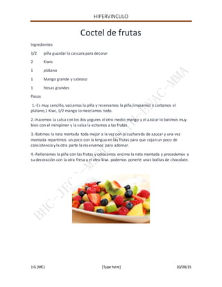 HIPERVINCULO
1 G (MC) [Type here] 10/09/15
Coctel de frutas
Ingredientes
1/2 piña guardar la cascara para decorar
2 Kiwis
1 plátano
1 Mango grande y sabroso
1 fresas grandes
Pasos
1.-Es muy sencillo, vaciamos la piña y reservamos la piña,limpiamos y cortamos el
plátano,1 Kiwi, 1/2 mango lo mezclamos todo.
2.-Hacemos la salsa con los dos yogures el otro medio mango y el azúcar lo batimos muy
bien con el minipimer y la salsa la echamos a las frutas
3.-Batimos la nata montada toda mejor a la vez con la cucharada de azucar y una vez
montada repartimos un poco con la lengua en las frutas para que cojan un poco de
consistencia y la otra parte la reservamos para adornar.
4.-Rellenamos la piña con las frutas y colocamos encima la nata montada y procedemos a
su decoración con la otra fresa y el otro kiwi. podemos ponerle unas bolitas de chocolate.
 