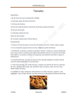 HIPERVINCULO
1 G (MC) [Type here] 10/09/15
Tamales
Ingredientes:
1 kg. de harina de maíz cacahuazintle o MINSA.
1 cucharada sopera de polvo de hornear.
1 1/2 tazas de manteca.
1/2 taza de caldo de pollo.(o infusión de canela para tamales de dulce)
10 cáscaras de tomate.
2 cucharadas soperas de anís.
Hojas de maíz lavadas.
Sal. (o azúcar al gusto para tamales dulces).
Procedimiento:
1.-Hierva en 2 tazas de agua, las cáscaras de tomate con el anís. Cuele y separe el agua.
2.-En un recipiente ponga la harina de maíz, añada sal y polvo de hornear.
3.-Semiderrita la manteca y viértala en la mezcla anterior. Comience a amasar añadiendo
poco a poco tanto el caldo de pollo como el agua donde hirvieron las cáscaras de tomate,
hasta obtener una textura uniforme y se logre que una bolita de masa flote en agua sin
desbaratarse.
4.-Lave perfectamente con agua las hojas de maíz, después póngalas a remojar durante
una hora aproximadamente y escúrralas bien.
5.-Tome hoja por hoja, por el lado cóncavo, y coloque una porción de masa en cada hoja
de maíz y agregue mole verde, rojo, picadillo o rajas con queso, cubra con más masa,
doble la hoja y envuelva.
6.-Conforme los haga, colóquelos verticalmente en un bote tamalero, vaporera u olla
preparada. Cueza a vapor durante una hora hasta que se desprenda fácilmente de la hoja.
 