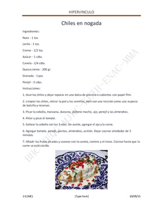 HIPERVINCULO
1 G (MC) [Type here] 10/09/15
Chiles en nogada
Ingredientes:
Nuez - 1 tza.
Leche - 1 tza.
Crema - 1/2 tza.
Azúcar - 1 cdta.
Canela - 1/4 cdta.
Queso crema - 200 gr.
Granada - 1 pza.
Perejil - 3 cdas.
Instrucciones:
1.-Asar los chiles y dejar reposar en una bolsa de plástico o cubiertos con papel film.
2.-Limpiar los chiles, retirar la piel y las semillas, abrir con una incisión como una especia
de bolsillo y reservar.
3.-Picar la cebolla, manzana, durazno, plátano macho, ajo, perejil y las almendras.
4.-Pelar y picar el tomate.
5.-Saltear la cebolla con las 3 cdas. De aceite, agregar el ajo y la carne.
6.-Agregar tomate, perejil, pasitas, almendras, acitrón. Dejar cocinar alrededor de 3
minutos.
7.-Añadir las frutas picadas y sazonar con la canela, comino y el clavo. Cocinar hasta que la
carne se esté cocida.
 
