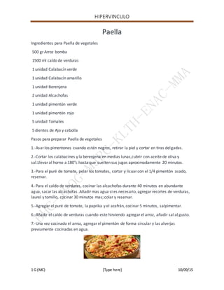 HIPERVINCULO
1 G (MC) [Type here] 10/09/15
Paella
Ingredientes para Paella de vegetales
500 gr Arroz bomba
1500 ml caldo de verduras
1 unidad Calabacín verde
1 unidad Calabacín amarillo
1 unidad Berenjena
2 unidad Alcachofas
1 unidad pimentón verde
1 unidad pimentón rojo
5 unidad Tomates
5 dientes de Ajo y cebolla
Pasos para preparar Paella de vegetales
1.-Asar los pimentones cuando estén negros, retirar la piel y cortar en tiras delgadas.
2.-Cortar los calabacines y la berenjena en medias lunas,cubrir con aceite de oliva y
sal.Llevar al horno a 180°c hasta que suelten sus jugos aproximadamente 20 minutos.
3.-Para el puré de tomate, pelar los tomates, cortar y licuar con el 1/4 pimentón asado,
reservar.
4.-Para el caldo de verduras, cocinar las alcachofas durante 40 minutos en abundante
agua, sacar las alcachofas .Añadir mas agua si es necesario, agregar recortes de verduras,
laurel y tomillo, cocinar 30 minutos mas; colar y reservar.
5.-Agregar el puré de tomate, la paprika y el azafrán, cocinar 5 minutos, salpimentar.
6.-Añadir el caldo de verduras cuando este hirviendo agregar el arroz, añadir sal al gusto.
7.-Una vez cocinado el arroz, agregar el pimentón de forma circular y las alverjas
previamente cocinadas en agua.
 