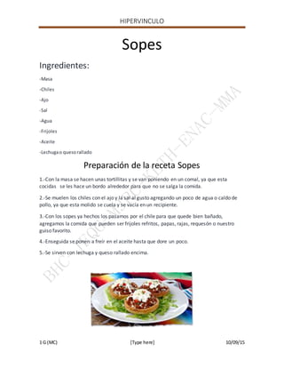 HIPERVINCULO
1 G (MC) [Type here] 10/09/15
Sopes
Ingredientes:
-Masa
-Chiles
-Ajo
-Sal
-Agua
-Frijoles
-Aceite
-Lechugao quesorallado
Preparación de la receta Sopes
1.-Con la masa se hacen unas tortillitas y se van poniendo en un comal, ya que esta
cocidas se les hace un bordo alrededor para que no se salga la comida.
2.-Se muelen los chiles con el ajo y la sal al gusto agregando un poco de agua o caldo de
pollo, ya que esta molido se cuela y se vacía en un recipiente.
3.-Con los sopes ya hechos los pasamos por el chile para que quede bien bañado,
agregamos la comida que pueden ser frijoles refritos, papas, rajas, requesón o nuestro
guiso favorito.
4.-Enseguida se ponen a freír en el aceite hasta que dore un poco.
5.-Se sirven con lechuga y queso rallado encima.
 