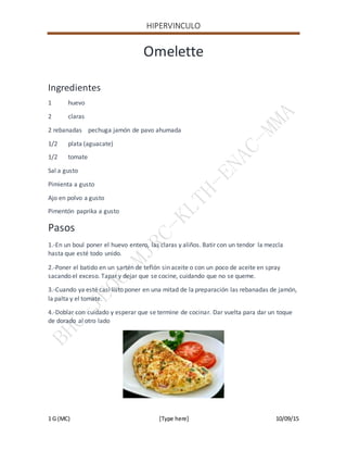 HIPERVINCULO
1 G (MC) [Type here] 10/09/15
Omelette
Ingredientes
1 huevo
2 claras
2 rebanadas pechuga jamón de pavo ahumada
1/2 plata (aguacate)
1/2 tomate
Sal a gusto
Pimienta a gusto
Ajo en polvo a gusto
Pimentón paprika a gusto
Pasos
1.-En un boul poner el huevo entero, las claras y aliños. Batir con un tendor la mezcla
hasta que esté todo unido.
2.-Poner el batido en un sartén de teflón sin aceite o con un poco de aceite en spray
sacando el exceso. Tapar y dejar que se cocine, cuidando que no se queme.
3.-Cuando ya esté casi listo poner en una mitad de la preparación las rebanadas de jamón,
la palta y el tomate.
4.-Doblar con cuidado y esperar que se termine de cocinar. Dar vuelta para dar un toque
de dorado al otro lado
 