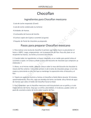 HIPERVINCULO
1 G (MC) [Type here] 10/09/15
Chocoflan
Ingredientes para Chocoflan mexicano
1 Lata de Leche evaporada (Clavel)
1 Lata de Leche condensada (La lechera)
4 Unidades de Huevos
1 Cucharadita de Esencia de Vainilla
3 Cuchara sopera de Cajeta o caramelo (al gusto)
1 Paquete de Pastel de chocolate ya preparado
Pasos para preparar Chocoflan mexicano
1.-Para realizar esta receta de chocoflan lo primero que debes hacer es precalentar el
horno a 180ºC. Luego, empezaremos con la preparación del flan. Para ello, bate en un
recipiente los huevos, las leches y la esencia de vainilla.
2.-Cuando todos los ingredientes se hayan integrado, en un molde para pastel coloca el
caramelo o cajeta en la base y añade la masa del bizcocho de chocolate que compraste ya
elaborada. S
3.-Ahora, en el mismo molde, deberás colocar sobre la masa del bizcocho de chocolate la
mezcla del flan anterior. Colocamos primero la de la torta de chocolate porque al ser más
espesa y consistente es más fácil que se mantenga la separación entre el bizcocho y el
flan.
4.-Tápalo con papel de aluminio y hornea el chocoflan al baño María durante 50 minutos,
aproximadamente. Para ello, coge una bandeja de horno con borde alto y llénala de agua
de manera que cubra el molde del chocoflan hasta la mitad.
5.-Para comprobar que el chocoflan mexicano está listo pínchalo con un palillo, y si sale
limpio retíralo del horno. Deja que se enfríe y desmóldalo. Si lo deseas, puedes verter un
poco de caramelo o dulce de leche sobre la parte del flan.
 
