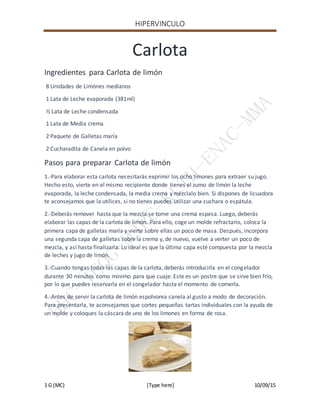 HIPERVINCULO
1 G (MC) [Type here] 10/09/15
Carlota
Ingredientes para Carlota de limón
8 Unidades de Limónes medianos
1 Lata de Leche evaporada (381ml)
½ Lata de Leche condensada
1 Lata de Media crema
2 Paquete de Galletas maría
2 Cucharadita de Canela en polvo
Pasos para preparar Carlota de limón
1.-Para elaborar esta carlota necesitarás exprimir los ocho limones para extraer su jugo.
Hecho esto, vierte en el mismo recipiente donde tienes el zumo de limón la leche
evaporada, la leche condensada, la media crema y mézclalo bien. Si dispones de licuadora
te aconsejamos que la utilices, si no tienes puedes utilizar una cuchara o espátula.
2.-Deberás remover hasta que la mezcla se torne una crema espesa. Luego, deberás
elaborar las capas de la carlota de limón. Para ello, coge un molde refractario, coloca la
primera capa de galletas maría y vierte sobre ellas un poco de masa. Después, incorpora
una segunda capa de galletas sobre la crema y, de nuevo, vuelve a verter un poco de
mezcla, y así hasta finalizarla. Lo ideal es que la última capa esté compuesta por la mezcla
de leches y jugo de limón.
3.-Cuando tengas todas las capas de la carlota, deberás introducirla en el congelador
durante 30 minutos como mínimo para que cuaje. Este es un postre que se sirve bien frío,
por lo que puedes reservarla en el congelador hasta el momento de comerla.
4.-Antes de servir la carlota de limón espolvorea canela al gusto a modo de decoración.
Para presentarla, te aconsejamos que cortes pequeñas tartas individuales con la ayuda de
un molde y coloques la cáscara de uno de los limones en forma de rosa.
 