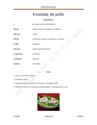 HIPERVINCULO
1 G (MC) [Type here] 10/09/15
Ensalada de pollo
Ingredientes
1 pechuga cocida y deshebrada
1/2 kg papas cocidas y picadas en cuadritos
1/2 taza crema
1/2 kg zanahorias cocidas y picadas en cuadritos
2 cdas mayonesa
1/2 taza caldo d pollo (al gusto)
1 caja chica chicharos
1 paquete tostadas
2 pizcas sal molida
Pasos
1.-Cocer y picar las verduras
2.-Deshebrar pollo
3.-Revolver papas, zanahorias, chicharos, ( lechuga), pollo
4.-Añadir la crema y la mayonesa (caldo d pollo si usted gusta) y la sal
 
