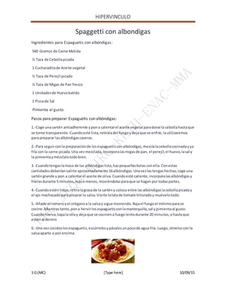 HIPERVINCULO
1 G (MC) [Type here] 10/09/15
Spaggetti con albondigas
Ingredientes para Espaguetis con albóndigas:
560 Gramos de Carne Molida
½ Taza de Cebollapicada
1 Cucharaditade Aceite vegetal
½ Taza de Perejil picado
½ Taza de Migas de Pan fresco
1 Unidadesde Huevobatido
1 Pizcade Sal
Pimienta al gusto
Pasos para preparar Espaguetis con albóndigas:
1.-Coge unasartén antiadherente ypona calentarel aceite vegetal paradorarla cebollahastaque
se torne transparente.Cuandoesté lista,retíraladel fuegoydejaque se enfríe,lautilizaremos
para preparar lasalbóndigascaseras.
2.-Para seguirconla preparaciónde losespaguetisconalbóndigas,mezclalacebollacocinadayya
fría con la carne picada.Una vezmezclada,incorporalasmigasde pan, el perejil,el huevo,lasal y
la pimientaymézclalotodobien.
3.-Cuandotengaslamasa de las albóndigaslista,hazpequeñasbolas conella.Conestas
cantidadesdeberíansalirte aproximadamente 16albóndigas.Unavezlastengashechas,coge una
sarténgrande y pon a calentarel aceite de oliva.Cuandoesté caliente,incorporalasalbóndigasy
fríelasdurante 5 minutos,máso menos, moviéndolasparaque se hagan por todaspartes.
4.-Cuandoesténlistas,retiralagrasade la sartény coloca entre lasalbóndigaslacebollapicaday
el ajo machacadopara preprar la salsa.Vierte lalatade tomate trituradoy muévelotodo.
5.-Añade el romeroyel oréganoa la salsay sigue moviendo.Bajael fuegoel mínimoparase
cocine.Mientrastanto,pona hervirlosespaguetisconlamantequilla,sal ypimientaal gusto.
Cuandohierva,tapala ollay dejaque se cocinena fuegolentodurante 20 minutos,ohastaque
esténal dentro
6.-Una vezcocidoslosespaguetis,escúrrelosypásalesunpocode agua fría. Luego,sírvelosconla
salsaaparte o por encima.
 