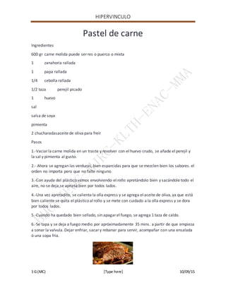 HIPERVINCULO
1 G (MC) [Type here] 10/09/15
Pastel de carne
Ingredientes
600 gr carne molida puede ser res o puerco o mixta
1 zanahoria rallada
1 papa rallada
1/4 cebolla rallada
1/2 taza perejil picado
1 huevo
sal
salsa de soya
pimienta
2 chucharadasaceite de oliva para freír
Pasos
1.-Vaciar la carne molida en un traste y revolver con el huevo crudo, se añade el perejil y
la sal y pimienta al gusto.
2.- Ahora se agregan las verduras, bien esparcidas para que se mezclen bien los sabores. el
orden no importa pero que no falte ninguno.
3.-Con ayuda del plástico vamos envolviendo el rollo apretándolo bien y sacándole todo el
aire, no se deja,se aprieta bien por todos lados.
4.-Una vez apretadito, se calienta la olla express y se agrega el aceite de oliva, ya que está
bien caliente se quita el plástico al rollo y se mete con cuidado a la olla express y se dora
por todos lados.
5.-Cuando ha quedado bien sellado, sin apagar el fuego, se agrega 1 taza de caldo.
6.-Se tapa y se deja a fuego medio por apróximadamente 35 mins. a partir de que empieza
a sonar la valvula. Dejar enfriar, sacar y rebanar para servir, acompañar con una ensalada
ó una sopa fría.
 