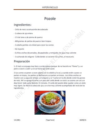 HIPERVINCULO
1 G (MC) [Type here] 10/09/15
Pozole
Ingredientes:
- 1 kilo de maíz cacahuazintle descabezado
- 1 cabeza de ajo entera
- 1 ¾ de lomo o de pierna de puerco
- 400 gramos de patitas de puerco bien limpias
- 1 cebolla partida a la mitad para cocer las carnes
- Sal al gusto
- 6 chiles anchos desvenados, despepitados y remojados en agua muy caliente
- 1 cucharada de orégano- Caldo donde se cocieron las carnes, el necesario.
Preparación
1.-El maíz se enjuaga muy bien y se descabeza (porque de no hacerlo no “florea”), y se
pone a cocer a cubrir y sin sal hasta que esté suave.
2-Las carnes se ponen a cocer aparte con la cebolla y la sal, y cuando estén suaves se
parten en trozos, las patitas se deshuesan y se parten en trozos. Los chiles anchos se
muelen con su agua de remojo y el orégano y se “cuelan en la olla donde están los granos
de maíz. Ahí se agrega la carne y un poco del caldo donde se coció: se sazona con sal y se
deja hervir todo junto durante 15 minutos. El caldo del pozole debe quedar como un atole
muy ligero. Se retira la cabeza de ajo y se sirve muy caliente acompañado del resto de los
ingredientes.
 