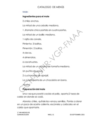 CATALOGO DE MENÚS
1° HM-MEDIOS DE
COMUNICACION MAQ. 11 03-SEPTIEMBRE-2015
Mole:
Ingredientes para el mole
2 chiles anchos.
La mitad de una cebolla mediana.
1 Jitomate chico partido en cuatro partes.
La mitad de un bolillo mediano.
1 rajita de canela.
Pimienta: 3 bolitas.
Pimentón: 2 bolitas.
4 clavos.
4 almendras.
6 cacahuates.
La mitad de un plátano de tamaño mediano.
Un puñito de pasas.
2 cucharadasde ajonjolí.
La cuarta partede un chocolate en barra.
Aceite.
Preparacióndel mole
Una vez que ya esté cocido el pollo, aparta 2 tazas de
caldo en donde se cosió.
Abrelos chiles, quítale las venasy semillas. Ponlos a dorar
en un poco de aceite caliente, escúrrelos y colócalos en el
caldo que apartaste.
 