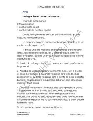 CATALOGO DE MENÚS
1° HM-MEDIOS DE
COMUNICACION MAQ. 11 03-SEPTIEMBRE-2015
Arroz
Los ingredientespara 4 raciones son:
1 taza de arroz blanco
2 tazas de agua
1 cucharadita de sal
1 cucharada de aceite vegetal
Cualquier ingrediente extra, es para saborizar y, en este
caso, no vamos a hacerlo.
La preparación para hacer arroz blanco es sencilla y es tal
cual como te explico acá.
1- Busca una olla mediana en buen estado para hacer el
arroz. Agrega el arroz blanco, las 2 tazas de agua,la sal y el
aceite vegetal,todo de una vez.Revuelveun poco sólo en una
oportunidad y ya.
2- Pon la olla a fuego alto. Va a comenzar a hervir,perfecto, no
hagas nada.
3- Al cabo de unos pocos minutos (no más de 5), se va a secar
el agua por completo. Cuando veasque esto sucede, más
precisamente, cuando veasque está a puntode dejar de botar
burbujas de agua sobre la superficie del arroz, baja el fuego al
mínimo y tapa la olla.
4- Deja que transcurran15 minutos, destapa y prueba el grano.
Ya debería estar listo. Si no lo está (recuerda que algunas
cocinas son menos potentes), vuelvea tapar por otros 5
minutos. Si el grano ya está, apaga y retira de la hornilla, esto es
críticamente importante si tu cocina es eléctrica, el calor podría
fastidiarlo todo.
5- Listo, ya sabes cómo hacer arroz blanco.
 