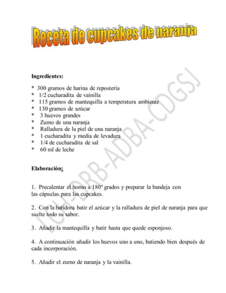 Ingredientes:
* 300 gramos de harina de repostería
* 1/2 cucharadita de vainilla
* 115 gramos de mantequilla a temperatura ambiente
* 130 gramos de azúcar
* 3 huevos grandes
* Zumo de una naranja
* Ralladura de la piel de una naranja
* 1 cucharadita y media de levadura
* 1/4 de cucharadita de sal
* 60 ml de leche
Elaboración:
1. Precalentar el horno a 180º grados y preparar la bandeja con
las cápsulas para las cupcakes.
2. Con la batidora batir el azúcar y la ralladura de piel de naranja para que
suelte todo su sabor.
3. Añadir la mantequilla y batir hasta que quede esponjoso.
4. A continuación añadir los huevos uno a uno, batiendo bien después de
cada incorporación.
5. Añadir el zumo de naranja y la vainilla.
 