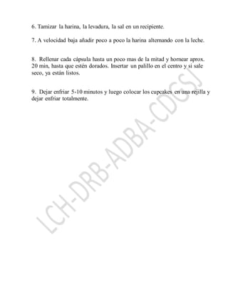 6. Tamizar la harina, la levadura, la sal en un recipiente.
7. A velocidad baja añadir poco a poco la harina alternando con la leche.
8. Rellenar cada cápsula hasta un poco mas de la mitad y hornear aprox.
20 min, hasta que estén dorados. Insertar un palillo en el centro y si sale
seco, ya están listos.
9. Dejar enfriar 5-10 minutos y luego colocar los cupcakes en una rejilla y
dejar enfriar totalmente.
 