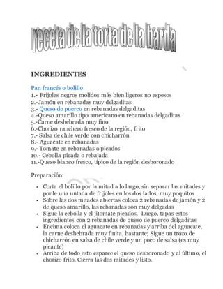 INGREDIENTES
Pan francés o bolillo
1.- Frijoles negros molidos más bien ligeros no espesos
2.-Jamón en rebanadas muy delgaditas
3.- Queso de puerco en rebanadas delgaditas
4.-Queso amarillo tipo americano en rebanadas delgaditas
5.-Carne deshebrada muy fino
6.-Chorizo ranchero fresco de la región, frito
7.- Salsa de chile verde con chicharrón
8.- Aguacate en rebanadas
9.- Tomate en rebanadas o picados
10.- Cebolla picada o rebajada
11.-Queso blanco fresco, típico de la región desboronado
Preparación:
 Corta el bolillo por la mitad a lo largo, sin separar las mitades y
ponle una untada de frijoles en los dos lados, muy poquitos
 Sobre las dos mitades abiertas coloca 2 rebanadas de jamón y 2
de queso amarillo, las rebanadas son muy delgadas
 Sigue la cebolla y el jitomate picados. Luego, tapas estos
ingredientes con 2 rebanadas de queso de puerco delgaditas
 Encima coloca el aguacate en rebanadas y arriba del aguacate,
la carne deshebrada muy finita, bastante; Sigue un trozo de
chicharrón en salsa de chile verde y un poco de salsa (es muy
picante)
 Arriba de todo esto esparce el queso desboronado y al último, el
chorizo frito. Cierra las dos mitades y listo.
 