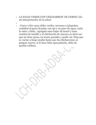  LA SALSA VERDE CON CHICHARRON DE CERDO: (Es
mi interpretación de la salsa)

 · Cuece o fríe unos chiles verdes, serranos o jalapeños,
cantidad al gusto lícualos con ajo y un poco de agua, cuela
la salsa y fríela.· Agrégale unas hojas de laurel y unas
ramitas de tomillo y el chicharrón de cáscara, es decir ese
que no tiene grasa, en trozos grandes y ponle sal. Deja que
se cocine a fuego medio hasta que los chicharrones se
pongan suaves, si le hace falta agua pónsela, debe de
quedar caldosa.
 