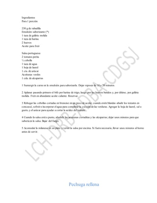Ingredientes
Para 1 porción
230 g de rabadilla
Emulsión saborizante (*)
1 taza de galleta molida
1 taza de harina
2 huevos
Aceite para freír
Salsa portuguesa:
2 tomates perita
½ cebolla
1 taza de agua
1 hoja de laurel
1 cta. de azúcar
Aceitunas verdes
1 cda. de alcaparras
1 Sumergir la carne en la emulsión para saborizarla. Dejar reposar de 10 a 20 minutos.
2 Aplanar pasando primero el bife por harina de trigo, luego por los huevos batidos y, por último, por galleta
molida. Freír en abundante aceite caliente. Reservar.
3 Rehogar las cebollas cortadas en brunoise en un poco de aceite; cuando estén blandas añadir los tomates en
concassé, sofreír e incorporar el agua para completar la cocción de las verduras. Agregar la hoja de laurel, sal a
gusto, y el azúcar para ayudar a cortar la acidez del tomate.
4 Cuando la salsa está a punto, añadirle las aceitunas cortaditas y las alcaparras; dejar unos minutos para que
saboricen la salsa. Bajar del fuego.
5 Acomodar la milanesa en un plato y verter la salsa por encima. Si fuera necesario, llevar unos minutos al horno
antes de servir.
Pechuga rellena
 