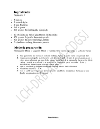 Ingredientes
Porciones: 6
 4 huevos
 3 tazas de leche
 1 taza de crema
 Sal, al gusto
 100 gramos de mantequilla, suavizada
 10 rebanadas de pan de caja blanco, sin las orillas
 150 gramos de jamón, finamente picado
 300 gramos de queso manchego, rallado
 2 cebollitas cambray, finamente picadas
Modo de preparación
Preparación: 15min › Cocción: 45min › Tiempo extra: 6horas reposando › Listo en: 7horas
1. Bate ligeramente los huevos en un tazón mediano. Agrega la leche, crema y sal; mezcla bien.
2. Engrasa con mantequilla un refractario. Unta con mantequilla un lado de las rebanadas de pan y
coloca en en refractario una capa de las mismas con el lado de la mantequilla hacia arriba. Vierte
encima 1 taza de la mezcla de leche y espolvorea con jamón, queso y cebollita. Repite el
procedimiento hasta terminar con una capa de queso.
3. Tapa el refractario y refrigera durante por lo menos 6 horas antes de hornear.
4. Precalienta el horno a 170 ºC.
5. Saca el soufflé del refrigerador, destapa y hornea en el horno precalentado hasta que se haya
dorado, aproximadamente 45 minutos.
Pastel Azteca.
 