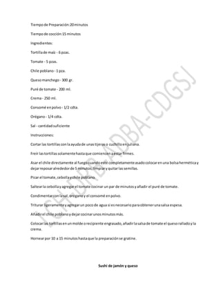Tiempode Preparación:20minutos
Tiempode cocción:15 minutos
Ingredientes:
Tortillade maíz - 6 pzas.
Tomate - 5 pzas.
Chile poblano - 1 pza.
Quesomanchego - 300 gr.
Puré de tomate - 200 ml.
Crema- 250 ml.
Consomé enpolvo - 1/2 cdta.
Orégano- 1/4 cdta.
Sal - cantidadsuficiente
Instrucciones:
Cortar las tortillasconlaayudade unastijeraso cuchilloenjuliana.
Freír lastortillassolamentehastaque comiencenaestarfirmes.
Asar el chile directamente al fuegocuandoesté completamenteasadocolocarenuna bolsaherméticay
dejarreposaralrededorde 5 minutos;limpiaryquitarlassemillas.
Picar el tomate,cebollaychile poblano.
Saltearla cebollayagregarel tomate cocinar un par de minutosyañadir el puré de tomate.
Condimentarconlasal,oréganoy el consomé enpolvo.
Triturar ligeramenteyagregarun pocode agua si esnecesarioparaobtenerunasalsa espesa.
Añadirel chile poblanoydejarcocinarunosminutosmás.
Colocarlas tortillasenunmolde orecipiente engrasado,añadirlasalsade tomate el quesoralladoyla
crema.
Hornearpor 10 a 15 minutoshastaque la preparaciónse gratine.
Sushi de jamón y queso
 