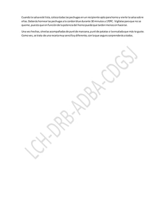 Cuandola salsaesté lista,colocatodaslaspechugasenun recipiente aptoparahornoy vierte lasalsasobre
ellas.Deberáshornearlaspechugasala cordonblue durante 30 minutosa 170ºC. Vigílalasparaque no se
queme,puestoque enfunciónde lapotenciadel hornopuedeque tardenmenosenhacerse.
Una vez hechas,sírvelasacompañadasde puré de manzana,puré de patatas o laensaladaque más te guste.
Comoves,se trata de una recetamuysencillaydiferente,conlaque segurosorprenderásatodos.
 