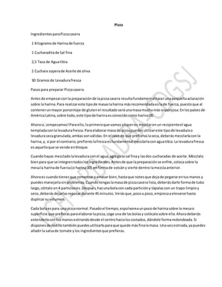 Pizza
IngredientesparaPizzacasera
1 Kilogramode Harinade fuerza
1 Cucharaditade Sal fina
2,5 Taza de Aguatibia
2 Cuchara soperade Aceite de oliva
30 Gramosde Levadurafresca
Pasospara preparar Pizzacasera
Antesde empezarconla preparaciónde lapizzacasera resultafundamentalhacerunapequeñaaclaración
sobre la harina.Para realizareste tipode masaslaharina másrecomendadaeslade fuerza,puestoque al
contenerunmayor porcentaje de glutenel resultadoseráunamasamuchomás esponjosa.Enlospaísesde
AméricaLatina,sobre todo,este tipode harinaesconocidocomo harina00.
Ahorasí, ¡empezamos!Paraello,loprimeroque vamosahaceres mezclarenun recipienteel agua
templadaconla levadurafresca.Paraelaborarmasa de pizzapuedesutilizareste tipode levadurao
levadurasecagranulada,ambassonválidas.En el caso de que prefieraslaseca,deberásmezclarlaconla
harina,y, si por el contrario,prefiereslafrescaesfundamental mezclarlaconaguatibia.La levadurafresca
esaquellaque se vende enbloque.
Cuandohayas mezcladolalevaduraconel agua,agrega la sal finay lasdos cucharadas de aceite.Mézclalo
bienpara que se integrentodoslosingredientes.Antesde que lapreparaciónse enfríe,colocasobre la
mesala harinade fuerza(o harina00) enformade volcány vierte dentro lamezclaanterior.
Ahoraes cuandotienesque comenzaraamasar bien,hastaque notesque dejade pegarse entusmanos y
puedesmanejarlasinproblemas.Cuandotengaslamasade pizzacasera lista,deberásdarle formade tubo
largo,córtalo en4 particiones.Después,hazunabolacon cada particióny tápalascon un trapo limpioy
seco,deberásdejarlasreposardurante 45minutos.Verásque,pocoa poco,empiezaaelevarse hasta
duplicarsuvolumen.
Cada bolaespara unapizzanormal.Pasadoel tiempo,espolvoreaunpocode harinasobre la mesao
superficie que prefierasparaelaborarlapizza,coge una de lasbolasy colócalasobre ella.Ahoradeberás
extenderlacontusmanosestirandodesde el centrohacialoscostados,dándole formaredondeada.Si
disponesde rodillotambiénpuedesutilizarloparaque quede másfinalamasa. Una vezestirada,yapuedes
añadirla salsade tomate ylos ingredientesque prefieras.
 