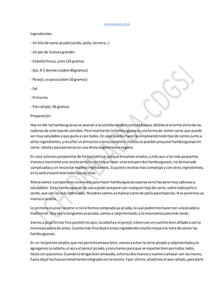HAMBURGUESA
Ingredientes:
- Un kilode carne picada(cerdo,pollo,ternera…)
- Un par de huevosgrandes
- Cebollafresca,unos125 gramos
- Ajo,4-5 dientes(sobre 40gramos)
- Perejil,unpoco(sobre 10 gramos)
- Sal
- Pimienta
- Panrallado,50 gramos
Preparación:
Hoy endía lashamburguesasse asociana lacomidarápida o comidabasura,debidoal enorme éxitode las
cadenasde este tipode comidas. Perorealmente lahamburguesaesunaformade comercarne que puede
sermuy saludable yque gustaa casi todos.En casa puedeshacerlasempleandotodotipode carnesjuntoa
otros ingredientes,yresultarunalmuerzoocenacompleto.Inclusose puedenprepararhamburguesassin
carne,idealesparapersonas onuna dietavegetarianaovegana.
En casa solemosprepararlasde formahabitual,porque encantanatodos,ymás aun a losmás pequeños.
Vamosa mostrarte una recetasencillaconlaque hacer unasestupendashamburguesas,nodemasiado
complicadasysinnecesitarmuchosingredientes.Si quieresrecetasmáscomplejasyconotros ingredientes,
enla webencontrarástodotipode ellas.
Ahoravamos a proponerosunarecetapara hacer hamburguesascaserassencillasperomuysabrosasy
saludables.Estashamburguesaslasvasa poderprepararcon cualquiertipode carne,sobre todopolloo
cerdo,que son lasmás habituales.Nosotrosvamosaemplearcarne de polloparahacerlas.Nosponemosya
manosa laobra.
Lo primeroespicar lacarne si nola hemoscompradoya picada,locual podremoshacercon unapicadora
tradicional.Unavezla tengamosyapicada,vamosa salpimentarla,y lareservamosparamás tarde.
Vamosa picar lomás finoposible losajos,lacebollay el perejil,obienconuncuchillobienafiladooconla
mismapicadorade antes.Cuantomás finodejéisestosingredientesmuchomejorala hora de comerlas
hamburguesas.
En un recipiente amplio,que nospermitaamasarbien,vamosaechar lacarne picada y salpimentadayle
agregamosla cebolla,el ajoyel perejil picado,ymezclamosparaque se repartanbienportodos lados.
Hazlocon paciencia.Cuandolotengasbienamasado,echalosdoshuevosyvuelve aamasar con lasmanos,
hasta dejarloshuevostotalmenteintegradosenlamezcla.Ypor último,añadimosel panrallado,paradarle
 