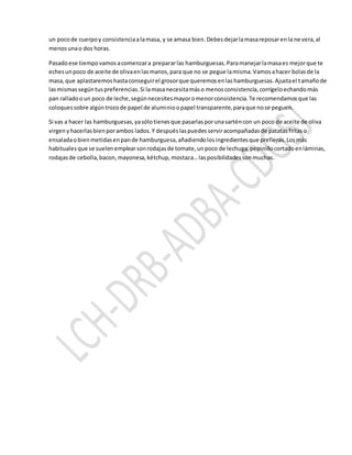 un pocode cuerpoy consistenciaalamasa, y se amasa bien.Debesdejarlamasareposarenla nevera,al
menosunao dos horas.
Pasadoese tiempovamosacomenzara prepararlas hamburguesas.Paramanejarlamasaes mejorque te
echesunpoco de aceite de olivaenlasmanos,para que no se pegue lamisma.Vamosahacer bolasde la
masa,que aplastaremoshastaconseguirel grosorque queremosenlashamburguesas.Ajustael tamañode
lasmismassegúntuspreferencias.Si lamasanecesitamáso menosconsistencia,corrígeloechandomás
pan ralladooun poco de leche,segúnnecesitesmayoromenorconsistencia.Te recomendamosque las
coloquessobre algúntrozode papel de aluminioopapel transparente,paraque nose peguen.
Si vas a hacer las hamburguesas,yasólotienesque pasarlasporunasarténcon un poco de aceite de oliva
virgenyhacerlasbienporambos lados.Y despuéslaspuedesserviracompañadasde patatasfritaso
ensaladaobienmetidasenpande hamburguesa,añadiendolosingredientesque prefieras.Losmás
habitualesque se suelenemplearsonrodajasde tomate,unpoco de lechuga,pepinillocortadoenláminas,
rodajasde cebolla,bacon,mayonesa,kétchup,mostaza…lasposibilidadessonmuchas.
 