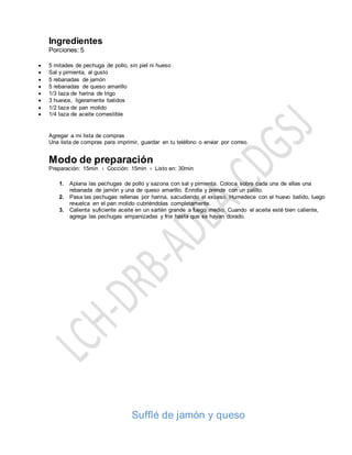 Ingredientes
Porciones: 5
 5 mitades de pechuga de pollo, sin piel ni hueso
 Sal y pimienta, al gusto
 5 rebanadas de jamón
 5 rebanadas de queso amarillo
 1/3 taza de harina de trigo
 3 huevos, ligeramente batidos
 1/2 taza de pan molido
 1/4 taza de aceite comestible
Agregar a mi lista de compras
Una lista de compras para imprimir, guardar en tu teléfono o enviar por correo.
Modo de preparación
Preparación: 15min › Cocción: 15min › Listo en: 30min
1. Aplana las pechugas de pollo y sazona con sal y pimienta. Coloca sobre cada una de ellas una
rebanada de jamón y una de queso amarillo. Enrolla y prende con un palillo.
2. Pasa las pechugas rellenas por harina, sacudiendo el exceso. Humedece con el huevo batido, luego
revuelca en el pan molido cubriéndolas completamente.
3. Calienta suficiente aceite en un sartén grande a fuego medio. Cuando el aceite esté bien caliente,
agrega las pechugas empanizadas y fríe hasta que se hayan dorado.
Sufflé de jamón y queso
 