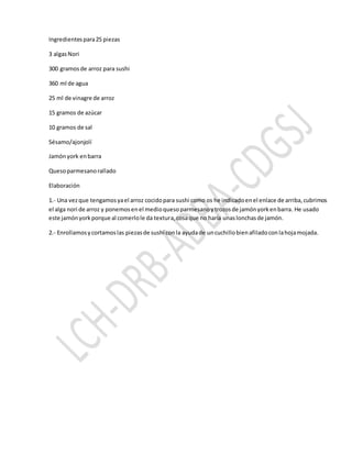 Ingredientespara25 piezas
3 algasNori
300 gramosde arroz para sushi
360 ml de agua
25 ml de vinagre de arroz
15 gramos de azúcar
10 gramos de sal
Sésamo/ajonjolí
Jamónyork enbarra
Quesoparmesanorallado
Elaboración
1.- Una vezque tengamosyael arroz cocidopara sushi como os he indicadoenel enlace de arriba,cubrimos
el alga nori de arroz y ponemosenel medioquesoparmesanoytrozosde jamónyorkenbarra. He usado
este jamónyorkporque al comerlole da textura,cosaque no haría unaslonchasde jamón.
2.- Enrollamosycortamoslas piezasde sushi conla ayudade uncuchillobienafiladoconlahojamojada.
 