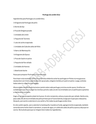 Pechuga ala cordón blue
IngredientesparaPechugasala cordónbleu
1 Kilogramode Pechugas de pollo
1 Diente de Ajo
1 Pizcade Oréganopicado
1 Unidadesde Limón
1 Paquete de Tocineta
1 Lata de Leche evaporada
1 Unidadesde Cubode caldo de Pollo
¼ Barra de Mantequilla
¼ Kilogramode Queso
1 Pizcade Sazónenpolvo
1 Paquete de Panrallado
2 Unidadesde Huevos
1 Botellade Aceite
Pasospara preparar Pechugasa lacordon bleu
Para hacer estarecetade polloala cordonblue deberáscortarlas pechugasenfiletesnomuygruesos.
Lávalasbiencon limónyaderézalasconajopicado,oréganomolidoyel sazónenpolvo.Luego,estíralas
todassobre tu superficie de trabajo.
Ahoracoloca una lonchade tocinetao jamónsobre cada pechugay encimaunade queso.Enróllascon
cuidadopara que no se salganlas lonchasypincha cada unode losenrolladosconunpalilloparasujetarlos
y mantenerloscerrados.
Coge un recipienteaparte ybate loshuevos.Enotro recipiente,colocaunpocode pan rallado.Hechoesto,
pasa cada uno de losenrolladosde polloprimeroporel huevobatidoyluegoporel panpara rebozarlos.
Después,ponaceite acalentarenuna sartény fríe todaslaspechugascordon blue.
En otra sarténaparte, pona calentarla mantequilla.Cuandose funda,agregalaleche evaporada,también
conocidacomo leche clavel ocarnation,unpocode agua,un cubitode caldo de polloyquesoy dejaque se
cocine.Remuéveloparaque se integrenbientodoslosingredientes.
 