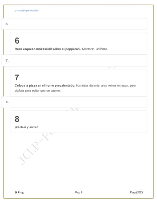 Listas de hipervínculos
1k Prog. Maq. 9 7/sep/2015
6.
6
Ralla el queso mozzarella sobre el pepperoni. Mantenlo uniforme.
7.
7
Coloca la pizza en el horno precalentado. Hornéala durante unos veinte minutos, pero
vigílala para evitar que se queme.
8.
8
¡Córtala y sirve!
 