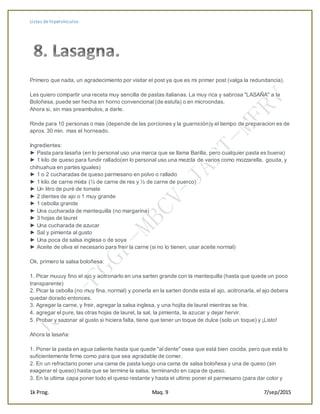 Listas de hipervínculos
1k Prog. Maq. 9 7/sep/2015
Primero que nada, un agradecimiento por visitar el post ya que es mi primer post (valga la redundancia).
Les quiero compartir una receta muy sencilla de pastas italianas. La muy rica y sabrosa "LASAÑA" a la
Boloñesa, puede ser hecha en horno convencional (de estufa) o en microondas.
Ahora si, sin mas preambulos, a darle.
Rinde para 10 personas o mas (depende de las porciones y la guarnición)y el tiempo de preparacion es de
aprox. 30 min. mas el horneado.
Ingredientes:
► Pasta para lasaña (en lo personal uso una marca que se llama Barilla, pero cualquier pasta es buena)
► 1 kilo de queso para fundir rallado(en lo personal uso una mezcla de varios como mozzarella, gouda, y
chihuahua en partes iguales)
► 1 o 2 cucharadas de queso parmesano en polvo o rallado
► 1 kilo de carne mixta (½ de carne de res y ½ de carne de puerco)
► Un litro de puré de tomate
► 2 dientes de ajo o 1 muy grande
► 1 cebolla grande
► Una cucharada de mantequilla (no margarina)
► 3 hojas de laurel
► Una cucharada de azucar
► Sal y pimienta al gusto
► Una poca de salsa inglesa o de soya
► Aceite de oliva el necesario para freir la carne (si no lo tienen, usar aceite normal)
Ok, primero la salsa boloñesa:
1. Picar muuuy fino el ajo y acitronarlo en una sarten grande con la mantequilla (hasta que quede un poco
transparente)
2. Picar la cebolla (no muy fina, normal) y ponerla en la sarten donde esta el ajo, acitronarla, el ajo debera
quedar dorado entonces.
3. Agregar la carne, y freir, agregar la salsa inglesa, y una hojita de laurel mientras se frie.
4. agregar el pure, las otras hojas de laurel, la sal, la pimienta, la azucar y dejar hervir.
5. Probar y sazonar al gusto si hiciera falta, tiene que tener un toque de dulce (solo un toque) y ¡Listo!
Ahora la lasaña:
1. Poner la pasta en agua caliente hasta que quede "al dente" osea que está bien cocida, pero que está lo
suficientemente firme como para que sea agradable de comer.
2. En un refractario poner una cama de pasta luego una cama de salsa boloñesa y una de queso (sin
exagerar el queso) hasta que se termine la salsa, terminando en capa de queso.
3. En la ultima capa poner todo el queso restante y hasta el ultimo poner el parmesano (para dar color y
 