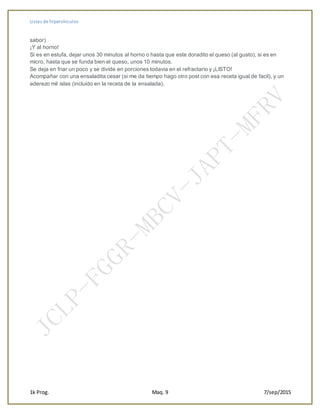 Listas de hipervínculos
1k Prog. Maq. 9 7/sep/2015
sabor)
¡Y al horno!
Si es en estufa, dejar unos 30 minutos al horno o hasta que este doradito el queso (al gusto), si es en
micro, hasta que se funda bien el queso, unos 10 minutos.
Se deja en friar un poco y se divide en porciones todavia en el refractario y ¡LISTO!
Acompañar con una ensaladita cesar (si me da tiempo hago otro post con esa receta igual de facil), y un
aderezo mil islas (incluido en la receta de la ensalada).
 