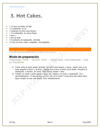 Listas de hipervínculos
1k Prog. Maq. 9 7/sep/2015
 1 1/2 tazas de harina de trigo
 1/2 cucharadita de sal
 1 cucharada de polvo para hornear
 1 1/4 cucharaditas de azúcar blanca
 1 huevo
 1 taza de leche
 1/2 cucharada de mantequilla, derretida
 1/2 taza de moras azules congeladas, descongeladas
Agregar a mi lista de compras
Una lista de compras para imprimir, guardar en tu teléfono o enviar por correo.
Modo de preparación
Preparación: 10min › Cocción: 15min › Tiempo extra: 1hora reposando › Listo
en:1hora25min
1. Cierne sobre un tazón grande la harina, sal, polvo para hornear y azúcar. Aparte, bate en un
tazón pequeño el huevo y la leche, y agrega poco a poco al tazón con la harina. Incorpora la
mantequilla y envuelve las moras. Deja reposar durante 1 hora.
2. Calienta un comal o sartén grande a fuego alto. Engrasa con aceite o mantequilla. Pon
aproximadamente 1/4 taza de masa por hot cake en el comal. Cocina hasta que ambos lados
hayan tomado un tono café dorado. Sirve inmediatamente.
 