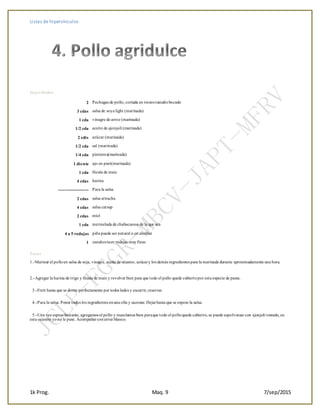 Listas de hipervínculos
1k Prog. Maq. 9 7/sep/2015
Ingredientes
2 Pechugas de pollo, cortada en trozos tamañobocado
3 cdas salsa de soya light (marinada)
1 cda vinagre de arroz (marinada)
1/2 cda aceite de ajonjolí (marinada)
2 cdts azúcar (marinada)
1/2 cda sal (marinada)
1/4 cda pimienta(marinada)
1 diente ajo en puré(marinada)
1 cda fécula de maiz
4 cdas harina
--------------------- Para la salsa
2 cdas salsa sriracha
4 cdas salsa catsup
2 cdas miel
1 cda mermelada de chabacanoo de la que sea
4 a 5 rodajas piña puede ser natural o en almíbar
1 zanahoriaen rodajas muyfinas
+
Pasos
1.-Marinar el polloen salsa de soja, vinagre, aceite de sésamo, azúcary los demás ingredientes para la marinada durante aproximadamente una hora.
+
2.-Agregar la harina de trigo y fécula de maiz y revolver bien para que todo el pollo quede cubiertopor esta especie de pasta.
+3.-Freír hasta que se doren perfectamente por todos lados y escurrir,reservar.
+4.-Para la salsa: Poner todos los ingredientes enuna olla y sazonar. Dejarhasta que se espese la salsa.
+5.-Una vez espesebastante, agregamos el pollo y mezclamos bien paraque todo el polloquede cubierto,se puede espolvorear con ajonjoli tostado, en
esta ocasión yono le puse. Acompañar conarroz blanco.
 