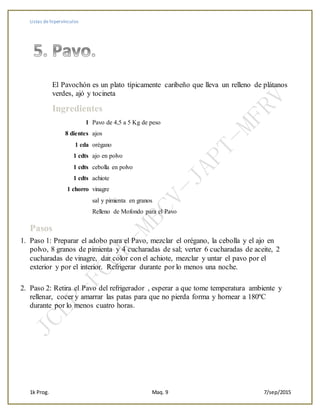 Listas de hipervínculos
1k Prog. Maq. 9 7/sep/2015
El Pavochón es un plato típicamente caribeño que lleva un relleno de plátanos
verdes, ajó y tocineta
+
Ingredientes
1 Pavo de 4,5 a 5 Kg de peso
8 dientes ajos
1 cda orégano
1 cdts ajo en polvo
1 cdts cebolla en polvo
1 cdts achiote
1 chorro vinagre
sal y pimienta en granos
Relleno de Mofondo para el Pavo
+
Pasos
1. Paso 1: Preparar el adobo para el Pavo, mezclar el orégano, la cebolla y el ajo en
polvo, 8 granos de pimienta y 4 cucharadas de sal; verter 6 cucharadas de aceite, 2
cucharadas de vinagre, dar color con el achiote, mezclar y untar el pavo por el
exterior y por el interior. Refrigerar durante por lo menos una noche.
+
2. Paso 2: Retira el Pavo del refrigerador , esperar a que tome temperatura ambiente y
rellenar, cocer y amarrar las patas para que no pierda forma y hornear a 180ºC
durante por lo menos cuatro horas.
 