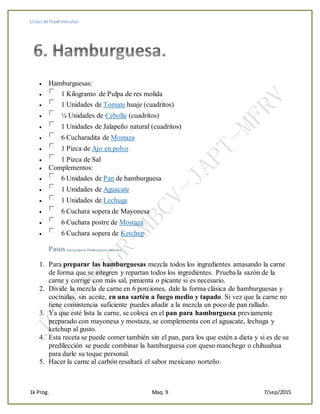 Listas de hipervínculos
1k Prog. Maq. 9 7/sep/2015
 Hamburguesas:
 1 Kilogramo de Pulpa de res molida
 1 Unidades de Tomate huaje (cuadritos)
 ¼ Unidades de Cebolla (cuadritos)
 1 Unidades de Jalapeño natural (cuadritos)
 6 Cucharadita de Mostaza
 1 Pizca de Ajo en polvo
 1 Pizca de Sal
 Complementos:
 6 Unidades de Pan de hamburguesa
 1 Unidades de Aguacate
 1 Unidades de Lechuga
 6 Cuchara sopera de Mayonesa
 6 Cuchara postre de Mostaza
 6 Cuchara sopera de Ketchup
Pasos para preparar Hamburguesa mexicana
1. Para preparar las hamburguesas mezcla todos los ingredientes amasando la carne
de forma que se integren y repartan todos los ingredientes. Prueba la sazón de la
carne y corrige con más sal, pimienta o picante si es necesario.
2. Divide la mezcla de carne en 6 porciones, dale la forma clásica de hamburguesas y
cocínalas, sin aceite, en una sartén a fuego medio y tapado. Si vez que la carne no
tiene consistencia suficiente puedes añadir a la mezcla un poco de pan rallado.
3. Ya que esté lista la carne, se coloca en el pan para hamburguesa previamente
preparado con mayonesa y mostaza, se complementa con el aguacate, lechuga y
ketchup al gusto.
4. Esta receta se puede comer también sin el pan, para los que estén a dieta y si es de su
predilección se puede combinar la hamburguesa con queso manchego o chihuahua
para darle su toque personal.
5. Hacer la carne al carbón resaltará el sabor mexicano norteño.
 
