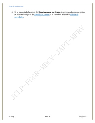 Listas de hipervínculos
1k Prog. Maq. 9 7/sep/2015
6. Si te ha gustado la receta de Hamburguesa mexicana, te recomendamos que entres
en nuestra categoría de Aperitivos y tapas o te suscribas a nuestro boletín de
novedades.
 