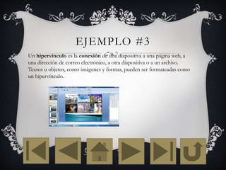 EJEMPLO #3
Un hipervínculo es la conexión de una diapositiva a una página web, a
una dirección de correo electrónico, a otra diapositiva o a un archivo.
Textos u objetos, como imágenes y formas, pueden ser formateadas como
un hipervínculo.
 