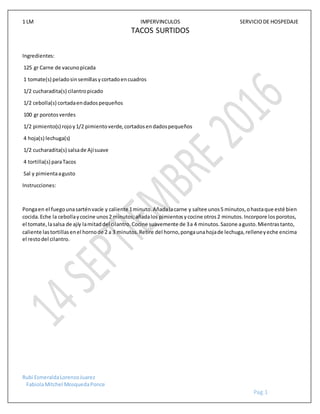 1 LM IMPERVINCULOS SERVICIODE HOSPEDAJE
Rubi EsmeraldaLorenzoJuarez
FabiolaMitchel MosquedaPonce
Pag.1
TACOS SURTIDOS
Ingredientes:
125 gr Carne de vacunopicada
1 tomate(s) peladosinsemillasycortadoencuadros
1/2 cucharadita(s) cilantropicado
1/2 cebolla(s) cortadaendadospequeños
100 gr porotosverdes
1/2 pimiento(s) rojoy1/2 pimientoverde,cortadosendadospequeños
4 hoja(s) lechuga(s)
1/2 cucharadita(s) salsade Ajísuave
4 tortilla(s) paraTacos
Sal y pimientaagusto
Instrucciones:
Pongaen el fuegounasarténvacíe y caliente 1minuto.Añadalacarne y saltee unos5 minutos,ohastaque esté bien
cocida.Eche la cebollaycocine unos2 minutos;añadalos pimientosycocine otros2 minutos.Incorpore losporotos,
el tomate,lasalsa de ajíy lamitaddel cilantro.Cocine suavemente de 3a 4 minutos.Sazone agusto.Mientrastanto,
caliente lastortillasenel hornode 2 a 3 minutos.Retire del horno,pongaunahojade lechuga,relleneyeche encima
el restodel cilantro.
 
