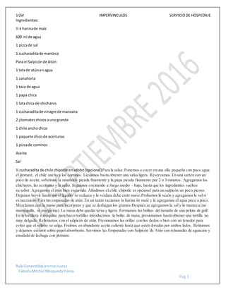 1 LM IMPERVINCULOS SERVICIODE HOSPEDAJE
Rubi EsmeraldaLorenzoJuarez
FabiolaMitchel MosquedaPonce
Pag.1
Ingredientes:
½ k harinade maíz
600 ml de agua
1 pizcade sal
1 cucharaditade manteca
Para el Salpicónde Atún:
1 latade atúnen agua
1 zanahoria
1 taza de agua
1 papa chica
1 latachica de chicharos
1 cucharaditade vinagre de manzana
2 jitomateschicosounogrande
1 chile anchochico
1 paquete chicode aceitunas
1 pizcade cominos
Aceite
Sal
½ cucharadita de chile chipotle enadobo(opcional)Para la salsa: Ponemos a cocer en una olla pequeña con poca agua
el jitomate, el chile ancho y los cominos. Licuamos hasta obtener una salsa ligera. Reservamos. En una sartén con un
poco de aceite,sofreímos la zanahoria picada finamente y la papa picada finamente por 2 o 3 minutos. Agregamos los
chicharos, las aceitunas y la salsa. Seguimos cocinando a fuego medio – bajo, hasta que los ingredientes suelten
su sabor. Agregamos el atún bien escurrido. Añadimos el chile chipotle es opcional para un salpicón un poco picoso.
Dejamos hervir hasta que el líquido se reduzca y la verdura debe estar suave.Probamos la sazón y agregamos la sal si
es necesario. Para las empanadas de atún: En un tazón vaciamos la harina de maíz y le agregamos el agua poco a poco.
Mezclamos con la mano para incorporar y que se deshagan los grumos.Después se agregamos la sal y la manteca (no
mantequilla, ni margarina). La masa debe quedar tersa y ligera. Formamos las bolitas del tamaño de una pelota de golf.
En la tortillera o máquina para hacer tortillas introducimos la bolita de masa, presionamos hasta obtener una tortilla no
muy delgada. Rellenamos con el salpicón de atún. Presionamos las orillas con los dedos o bien con un tenedor para
evitar que el relleno se salga. Freímos en abundante aceite caliente hasta que estén doradas por ambos lados. Retiramos
y dejamos escurrir sobre papel absorbente. Servimos las Empanadas con Salpicón de Atún con rebanadas de aguacate y
ensalada de lechuga con jitomate.
 