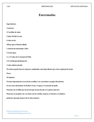 1 LM IMPERVINCULOS SERVICIODE HOSPEDAJE
Rubi EsmeraldaLorenzoJuarez
FabiolaMitchel MosquedaPonce
Pag.1
Encremadas
Ingredientes
4 raciones
12 tortillas de maíz
2 latas Media Crema
6 cdas aceite
200 gr queso Panela rallado
1 chorizo desmenuzado y frito
1/2 taza agua
1 y 1/2 cdas) de Consomé de Pollo
1/2 cebolla picada finamente
3 cdas cilantro picado
El relleno puede hacerse al gusto, cambiando estos ingredientes por otros según preferencia
Pasos
30 minutos
Freímos ligeramente en aceite las tortillas. Las escurrimos en papel absorbente.
En un cazo calentamos la Media Crema , el agua y el consomé de pollo.
Pasamos las tortillas por la mezcla que hemos hecho en el punto anterior.
Ponemos en un plato. las servimos con la cebolla, el queso,el chorizo y el cilantro.
podemos agregar un poco de la salsa al gusto
 