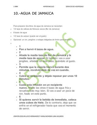 1-MM HIPERVINCULO SERVICIODE HOSPEDAJE
JENIFERJOSELIN LUCIO HERNANDEZY KARLA NOHEMI LUNA AGUNDIS
10.-AGUA DE JAMAICA
Para preparar dos litros de agua de Jamaica se necesitan:
 1/2 taza de cálices de hibiscos secos (flor de Jamaica)
 8 tazas de agua
 1/2 taza de azúcar (puede ser al gusto)
 Opcional: un ron, jengibre o rodajas delgadas de limón para decorar

 1
 Pon a hervir 4 tazas de agua.
 2
 Añade la media taza de flor de Jamaica y la
media taza de azúcar. Si también vas a usar
jengibre, añádelo en este paso, usándolo al gusto.
 3
 Permite que la mezcla hierva durante dos
minutos, revolviéndola de vez en cuando.
 4
 Cubre el recipiente y déjala reposar por unos 10
minutos.
 5
 Cuela esta infusión en un recipiente
nuevo. Añade las otras 4 tazas de agua fría y
revuelve todo muy bien. Si vas a usar un poco de
ron, hazlo en este punto.
 6
 Si quieres servir la bebida de inmediato, coloca
unos cubos de hielo. De lo contrario, deja que se
enfríe en el refrigerador hasta que sea el momento
de servir.
 
