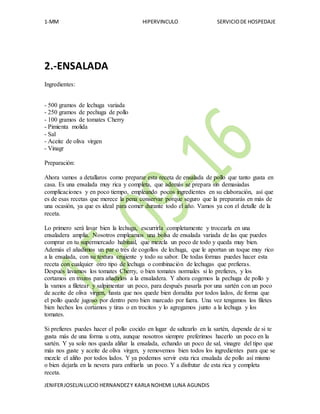 1-MM HIPERVINCULO SERVICIODE HOSPEDAJE
JENIFERJOSELIN LUCIO HERNANDEZY KARLA NOHEMI LUNA AGUNDIS
2.-ENSALADA
Ingredientes:
- 500 gramos de lechuga variada
- 250 gramos de pechuga de pollo
- 100 gramos de tomates Cherry
- Pimienta molida
- Sal
- Aceite de oliva virgen
- Vinagr
Preparación:
Ahora vamos a detallaros como preparar esta receta de ensalada de pollo que tanto gusta en
casa. Es una ensalada muy rica y completa, que además se prepara sin demasiadas
complicaciones y en poco tiempo, empleando pocos ingredientes en su elaboración, así que
es de esas recetas que merece la pena conservar porque seguro que la prepararás en más de
una ocasión, ya que es ideal para comer durante todo el año. Vamos ya con el detalle de la
receta.
Lo primero será lavar bien la lechuga, escurrirla completamente y trocearla en una
ensaladera amplia. Nosotros empleamos una bolsa de ensalada variada de las que puedes
comprar en tu supermercado habitual, que mezcla un poco de todo y queda muy bien.
Además el añadimos un par o tres de cogollos de lechuga, que le aportan un toque muy rico
a la ensalada, con su textura crujiente y todo su sabor. De todas formas puedes hacer esta
receta con cualquier otro tipo de lechuga o combinación de lechugas que prefieras.
Después lavamos los tomates Cherry, o bien tomates normales si lo prefieres, y los
cortamos en trozos para añadirlos a la ensaladera. Y ahora cogemos la pechuga de pollo y
la vamos a filetear y salpimentar un poco, para después pasarla por una sartén con un poco
de aceite de oliva virgen, hasta que nos quede bien doradita por todos lados, de forma que
el pollo quede jugoso por dentro pero bien marcado por fuera. Una vez tengamos los filetes
bien hechos los cortamos y tiras o en trocitos y lo agregamos junto a la lechuga y los
tomates.
Si prefieres puedes hacer el pollo cocido en lugar de saltearlo en la sartén, depende de si te
gusta más de una forma u otra, aunque nosotros siempre preferimos hacerlo un poco en la
sartén. Y ya solo nos queda aliñar la ensalada, echando un poco de sal, vinagre del tipo que
más nos guste y aceite de oliva virgen, y removemos bien todos los ingredientes para que se
mezcle el aliño por todos lados. Y ya podemos servir esta rica ensalada de pollo así mismo
o bien dejarla en la nevera para enfriarla un poco. Y a disfrutar de esta rica y completa
receta.
 