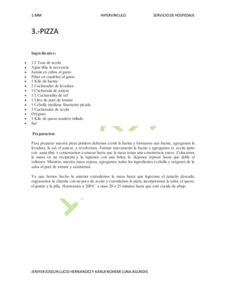 1-MM HIPERVINCULO SERVICIODE HOSPEDAJE
JENIFERJOSELIN LUCIO HERNANDEZY KARLA NOHEMI LUNA AGUNDIS
3.-PIZZA
Ingredientes:
 1/2 Taza de aceite
 Agua tibia la necesaria
 Jamón en cubos al gusto
 Piñas en cuadritos al gusto
 1 Kilo de harina
 2 Cucharadas de levadura
 1 Cucharada de azúcar
 1/2 Cucharadita de sal
 1 Litro de puré de tomate
 1 Cebolla mediana finamente picada
 3 Cucharadas de aceite
 Orégano
 1 Kilo de queso asadero rallado
 Sal
Preparación:
Para preparar nuestra pizza primero debemos cernir la harina y formamos una fuente, agregamos la
levadura, la sal, el azúcar, y revolvemos. Formar nuevamente la fuente y agregamos el aceite junto
con agua tibia y comenzamos a amasar hasta que la masa tenga una consistencia suave. Colocamos
la masa en un recipiente y la tapamos con una bolsa, la dejamos reposar hasta que doble el
volumen. Mientras nuestra masa reposa, agregamos todos los ingredientes (cebolla y orégano) de la
salsa al puré de tomate y sazonamos.
Ya que hemos hecho lo anterior extendemos la masa hasta que logremos el tamaño deseado,
engrasamos la charola con un poco de aceite y extendemos la pizza, incorporamos la salsa, el queso,
el jamón y la piña. Horneamos a 200o
C a unos 20 o 25 minutos hasta que esté cocida de abajo.
 