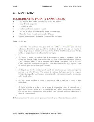 1-MM HIPERVINCULO SERVICIODE HOSPEDAJE
JENIFERJOSELIN LUCIO HERNANDEZY KARLA NOHEMI LUNA AGUNDIS
4.-ENMOLADAS
INGREDIENTES PARA 12 ENMOLADAS
 2 1/2 tazas de pollo cocido y deshebrado (como 300 gramos)
 3 tazas de mole preparado
 12 tortillas de maíz
 3 cucharadas Soperas de aceite vegetal
 1 1/2 taza de queso fresco mexicano rayado o desmoronado
 1/2 cebolla blanca pequeña en rebanadas delgadas
 Lechuga y rábanos para acompañar o una ensalada a tu gusto.
PROCEDIMIENTO
 1. Necesitas dos sartenes: uno para freír las tortillas y otro para tener el mole
calentando. Prepara un plato cubierto de servilletas de papel para que ahí escurra el
exceso de grasa de las tortillas después de freírlas. Coloca el sartén en que vas a freír las
tortillas a temperatura media alta con el aceite vegeta
 l.
 2. Cuando el aceite esté caliente baja la temperatura a media, y empieza a freír las
tortillas de manera rápida, volteándolas una vez. Las tortillas deberán quedar blanditas
y sin exceso de aceite, ya que si las dejas mucho tiempo en el sartén éstas se dorarán.
Coloca las tortillas en el plato que ya tienes cubierto con toallas de papel y ponlas cerca
de la estufa para que se mantengan calientitas.

 3. Después de freír las tortillas, con la ayuda de unas tenazas de cocina, sumerge una
por una en la salsa del mole. (Usa tenazas de punta de silicón para que no se rompan).
Si lo prefieres, puedes usar tu mano para sumergirlas y con una espátula las terminas de
cubrir con la salsa.

 4. Coloca sobre un plato la tortilla ya cubierta de mole y ponle en el centro el pollo
deshebrado.

5. Dobla o enrolla la tortilla y, con la ayuda de tu espátula, coloca la enmolada en el
plato donde la vas a servir. Si es necesario, con una cuchara agrega más mole encima.
(Yo uso un plato exclusivamente para preparar cada enmolada antes de colocarla en el
plato de cada comensal).

6. Justo antes de servir adorna con el queso desmoronado y las rebanadas finas de cebolla.
 