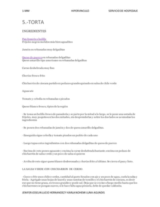 1-MM HIPERVINCULO SERVICIODE HOSPEDAJE
JENIFERJOSELIN LUCIO HERNANDEZY KARLA NOHEMI LUNA AGUNDIS
5.-TORTA
INGREDIENTES
Pan francés o bolillo
Frijoles negros molidos más bien aguaditos
Jamón en rebanadas muy delgaditas
Queso de puerco en rebanadas delgaditas
Queso amarillo tipo americano en rebanadas delgaditas
Carne deshebrada muy fino
Chorizo fresco frito
Chicharrón de cáscara partido en pedazos grandesguisado en salsa de chile verde
Aguacate
Tomate y cebolla en rebanadas o picados
Queso blanco fresco, típico de la región
· Se toma un bolillo fresco de panadería y se partepor la mitad a lo largo, se le pone una untada de
frijoles, muy poquitosen las dos mitades, sin desprenderlas y sobre los dos lados se acomodan los
ingredientes
· Se ponen dos rebanadas de jamón y dos de queso amarillo delgaditas.
· Enseguida sigue cebolla y tomate picados un puñito de cada uno
· Luego tapas estos ingredientes con dos rebanadas delgaditas de queso de puerco
· Encima de esto pones aguacate y encima la carne deshebradabastante;encima un pedazo de
chicharrón de salsa verde y un poco de salsa si quieres
· Arriba de esto sigue queso blanco desboronado y chorizo frito al último. Se cierra el pan y listo.
LA SALSA VERDE CON CHICHARRON DE CERDO:
· Cuece o fríe unos chiles verdes, cantidad al gusto lícualos con ajo y un poco de agua, cuela la salsa y
fríela.· Agrégale unas hojas de laurel y unas ramitas de tomillo y el chicharrón de cáscara, es decir
ese que no tiene grasa, en trozos grandes y ponle sal. Deja que se cocine a fuego medio hasta quelos
chicharrones se pongan suaves, si le hace falta agua pónsela, debe de quedar caldosita.
 